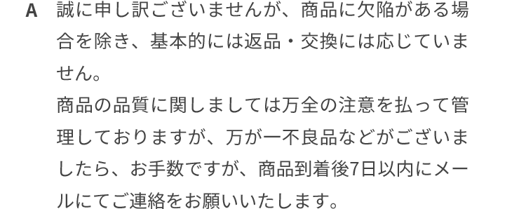 誠に申し訳ございませんが、商品に欠陥がある場合を除き、基本的には返品・交換は応じていません。商品の品質に関しましては万全の注意を払って管理しておりますが、万が一不良品などございましたら、お手数ですが、商品到着後7日以内にメールにてご連絡をお願いいたします。