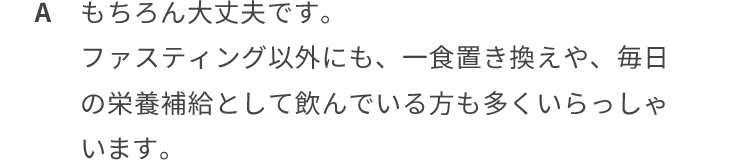 もちろん大丈夫ですよ。ファスティング以外にも、一色置き換えや毎日の栄養補給として飲んでいる方も多くいらっしゃいます。