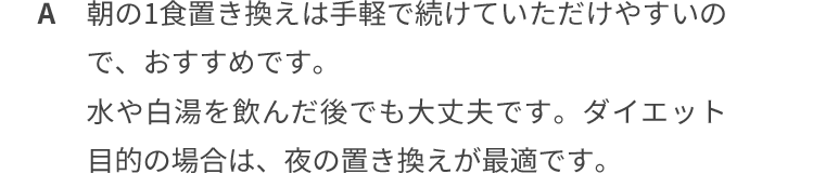 朝の1食置き換えは手軽で続けていただけやすいのでおすすめです。水や白湯を飲んだ後でも大丈夫です。ダイエット目的の場合は、夜の置き換えが最適です。