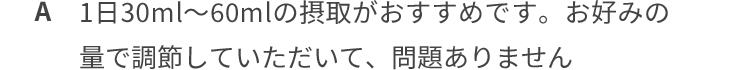 1日30ml~60mlの摂取がおすすめです。お好みの量で調整していただいて、問題ありません。