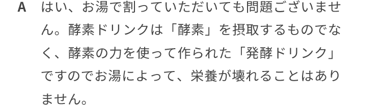 はい、お湯で割っていただいてもございません。酵素ドリンクは「酵素」を摂取するものではなく、酵素の力を使って作られた「発酵ドリンク」ですのでお湯によって、栄養が壊れることはありません