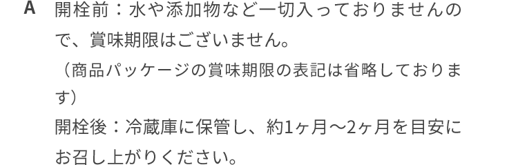 開栓前: 水や添加物など一切入っておりませんので、賞味期限はございません。 開栓後: 冷蔵庫に保管し、約1ヶ月~2ヶ月を目安にお召し上がりください。