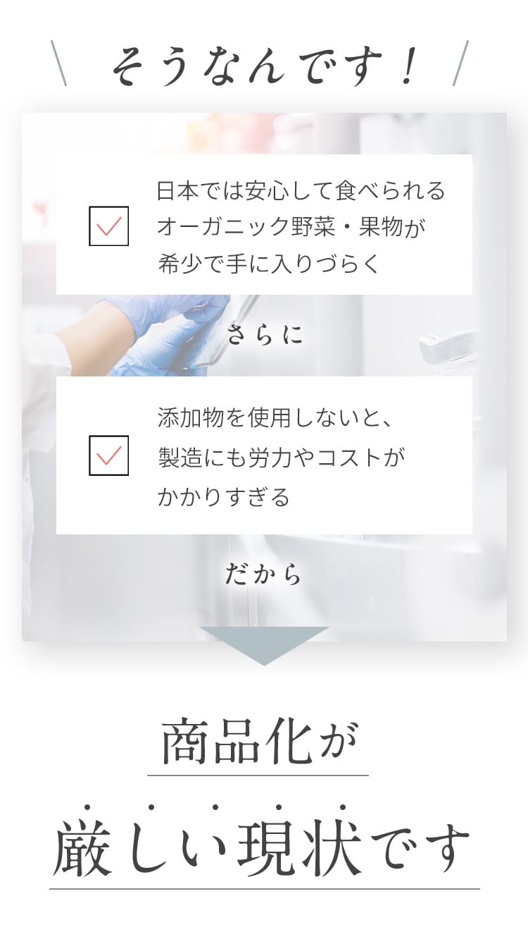 日本では安心して食べられるオーガニック野菜・果物が希少で手に入りづらく、添加物を使用しないと、製造にも労力やコストがかかりすぎる だから、商品化が厳しい現状です