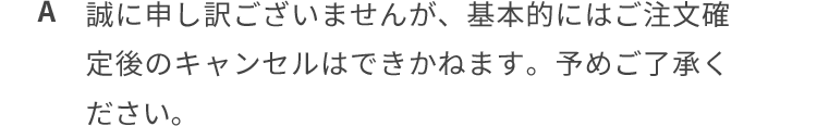 誠に申し訳ございませんが、基本的にはご注文確定後のキャンセルはできかねます。