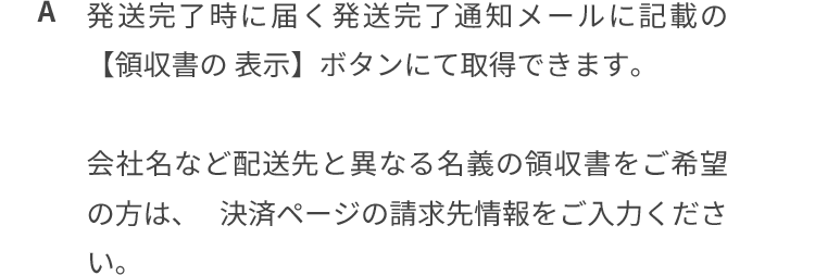 発送完了時に届く発送完了通知メールに記載の「領収書の表示」ボタンにて取得できます。会社名など配送先と異なる名義の領収書をご希望の方は、決済ページの請求先情報をご入力ください。