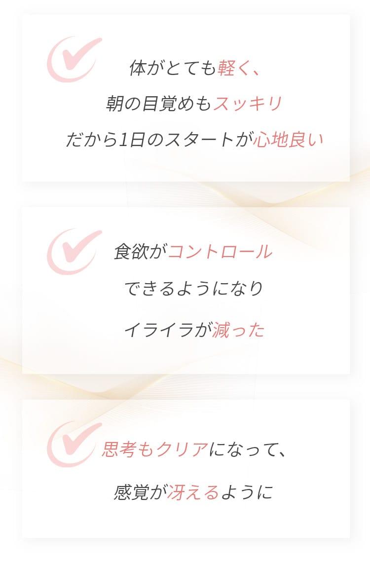 体がとても軽く、朝の目覚めもスッキリ だから1日のスタートが心地良い  食欲がコントロールできるようになりイライラが減った  思考もクリアになって、感覚が冴えるように