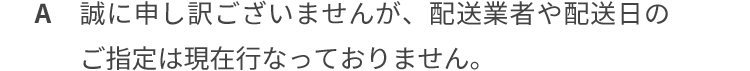 誠に申し訳ございませんが、配送業者や配送日のご指定は現在行なっておりません。