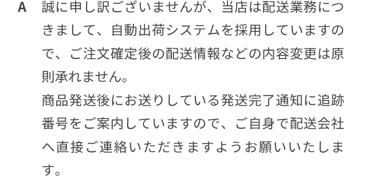 誠に申し訳ございませんが、当店は配送業務につきまして、自動出荷システムを採用していますので、ご注文確定後の配送情報などの内容変更は原則承れません。商品発送後にお送りしている発送完了通知に追跡番号をご案内していますので、ご自身で配送会社へ直接ご連絡いただきますようお願いいたします。