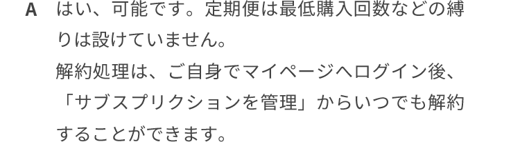 はい、可能です。定期便は最低購入回数などの縛りは設けていません。解約処理は、ご自身でマイページログイン後、「サブスクリプションを管理」からいつでも解約することができます。